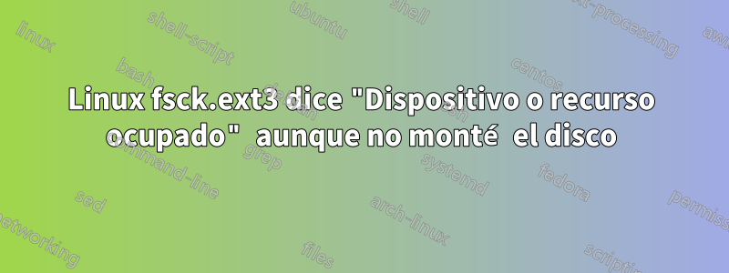 Linux fsck.ext3 dice "Dispositivo o recurso ocupado" aunque no monté el disco