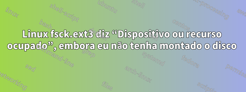 Linux fsck.ext3 diz “Dispositivo ou recurso ocupado”, embora eu não tenha montado o disco