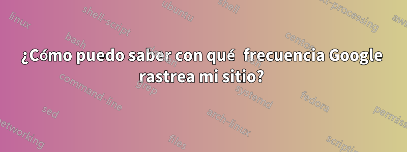 ¿Cómo puedo saber con qué frecuencia Google rastrea mi sitio?