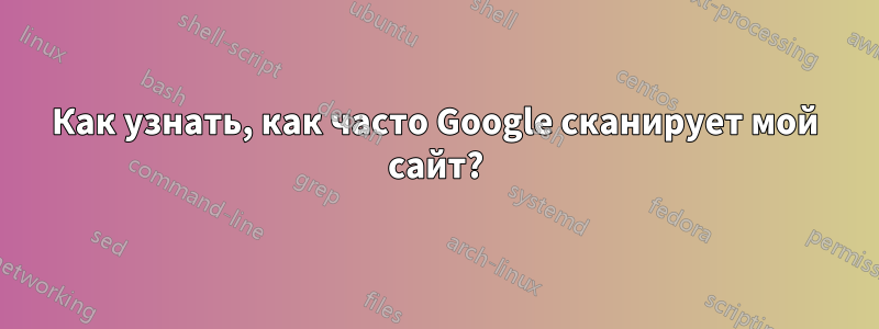 Как узнать, как часто Google сканирует мой сайт?