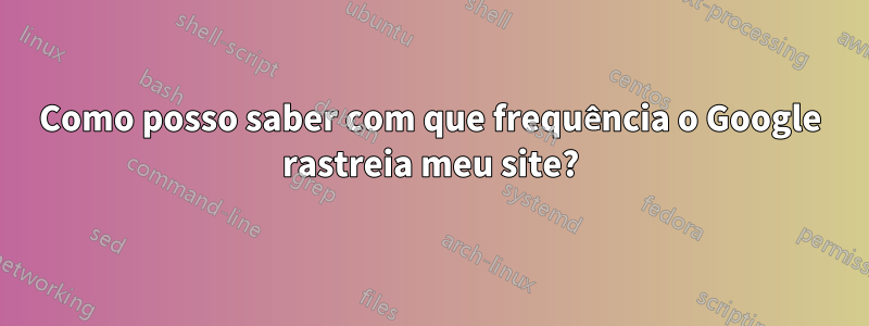 Como posso saber com que frequência o Google rastreia meu site?