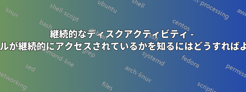 継続的なディスクアクティビティ - どのファイルが継続的にアクセスされているかを知るにはどうすればよいですか?