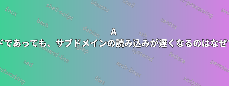 A レコードであっても、サブドメインの読み込みが遅くなるのはなぜですか?