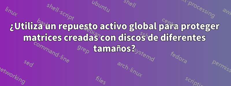 ¿Utiliza un repuesto activo global para proteger matrices creadas con discos de diferentes tamaños?