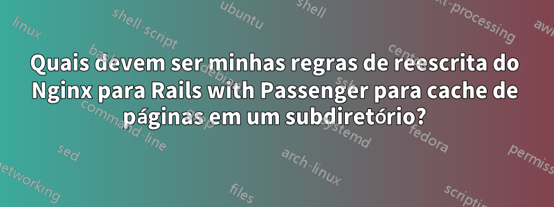 Quais devem ser minhas regras de reescrita do Nginx para Rails with Passenger para cache de páginas em um subdiretório?