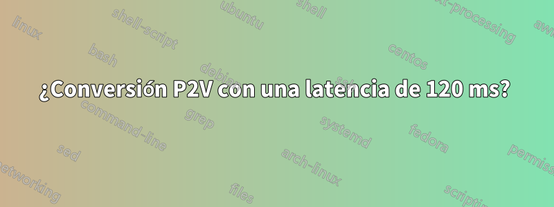 ¿Conversión P2V con una latencia de 120 ms?