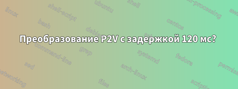 Преобразование P2V с задержкой 120 мс?