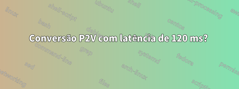 Conversão P2V com latência de 120 ms?