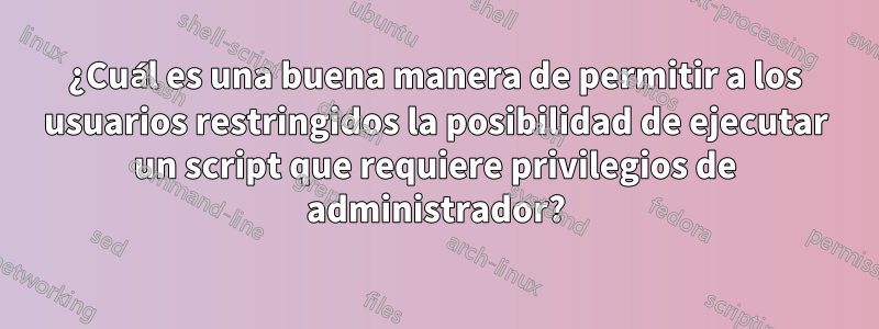 ¿Cuál es una buena manera de permitir a los usuarios restringidos la posibilidad de ejecutar un script que requiere privilegios de administrador?