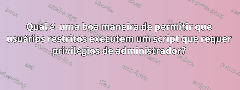 Qual é uma boa maneira de permitir que usuários restritos executem um script que requer privilégios de administrador?