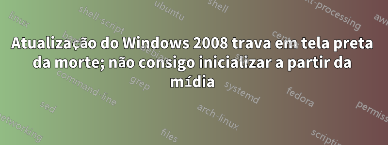 Atualização do Windows 2008 trava em tela preta da morte; não consigo inicializar a partir da mídia