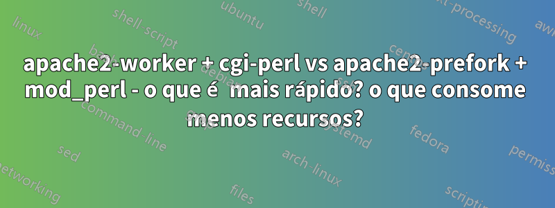 apache2-worker + cgi-perl vs apache2-prefork + mod_perl - o que é mais rápido? o que consome menos recursos?