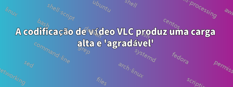 A codificação de vídeo VLC produz uma carga alta e 'agradável'