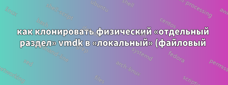 как клонировать физический «отдельный раздел» vmdk в «локальный» (файловый) vmdk?