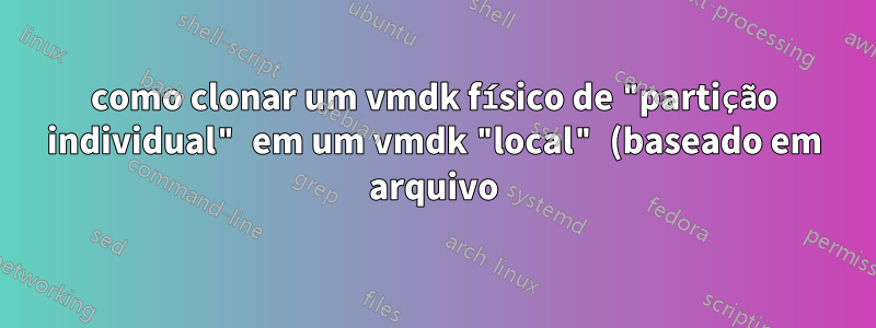 como clonar um vmdk físico de "partição individual" em um vmdk "local" (baseado em arquivo)?