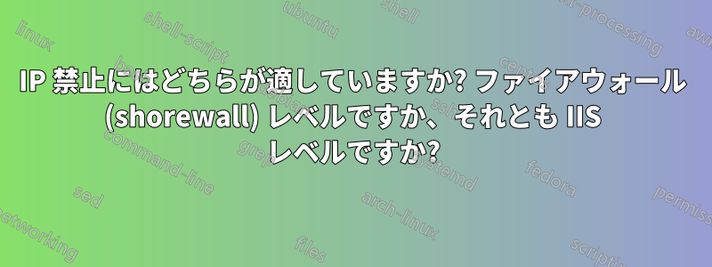 IP 禁止にはどちらが適していますか? ファイアウォール (shorewall) レベルですか、それとも IIS レベルですか?