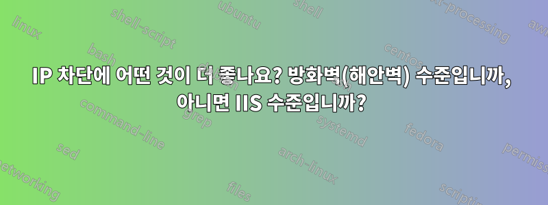 IP 차단에 어떤 것이 더 좋나요? 방화벽(해안벽) 수준입니까, 아니면 IIS 수준입니까?