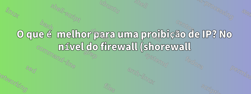 O que é melhor para uma proibição de IP? No nível do firewall (shorewall) ou no nível do IIS?