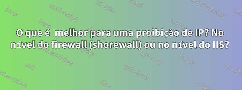 O que é melhor para uma proibição de IP? No nível do firewall (shorewall) ou no nível do IIS?