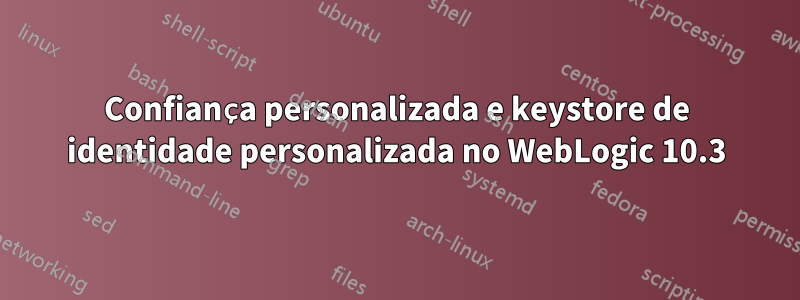 Confiança personalizada e keystore de identidade personalizada no WebLogic 10.3