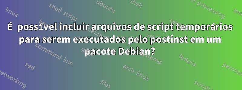 É possível incluir arquivos de script temporários para serem executados pelo postinst em um pacote Debian?