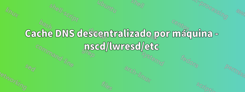 Cache DNS descentralizado por máquina - nscd/lwresd/etc