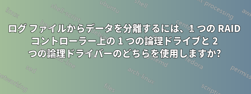 ログ ファイルからデータを分離するには、1 つの RAID コントローラー上の 1 つの論理ドライブと 2 つの論理ドライバーのどちらを使用しますか?