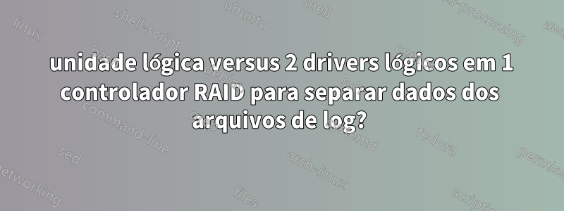 1 unidade lógica versus 2 drivers lógicos em 1 controlador RAID para separar dados dos arquivos de log?