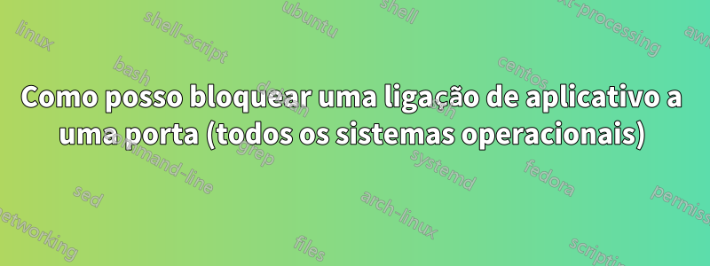 Como posso bloquear uma ligação de aplicativo a uma porta (todos os sistemas operacionais)