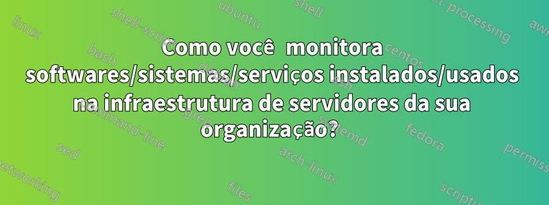 Como você monitora softwares/sistemas/serviços instalados/usados ​​na infraestrutura de servidores da sua organização? 