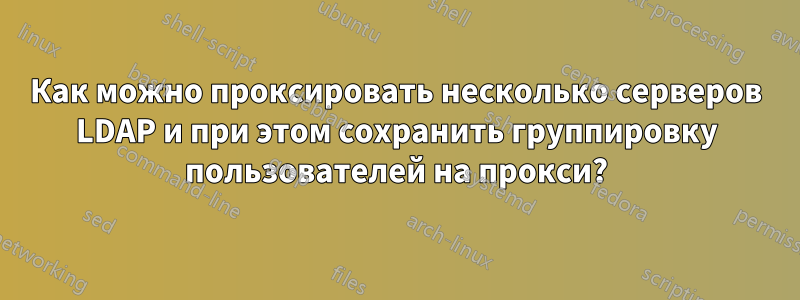 Как можно проксировать несколько серверов LDAP и при этом сохранить группировку пользователей на прокси?