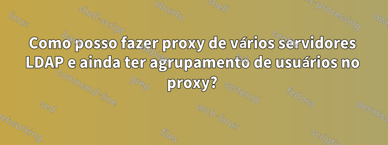 Como posso fazer proxy de vários servidores LDAP e ainda ter agrupamento de usuários no proxy?