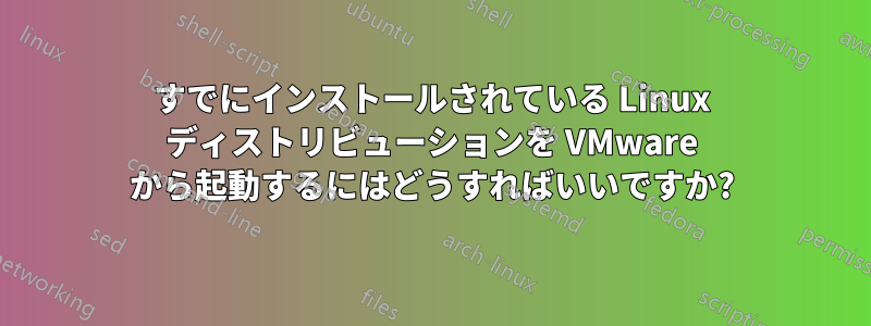 すでにインストールされている Linux ディストリビューションを VMware から起動するにはどうすればいいですか?