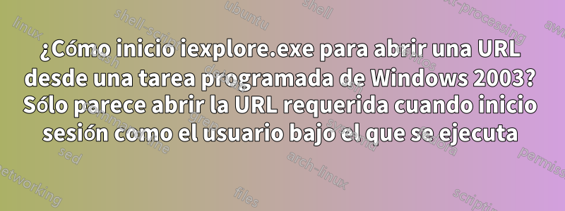 ¿Cómo inicio iexplore.exe para abrir una URL desde una tarea programada de Windows 2003? Sólo parece abrir la URL requerida cuando inicio sesión como el usuario bajo el que se ejecuta