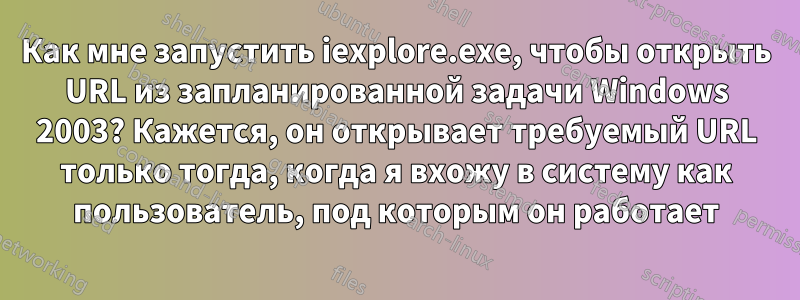 Как мне запустить iexplore.exe, чтобы открыть URL из запланированной задачи Windows 2003? Кажется, он открывает требуемый URL только тогда, когда я вхожу в систему как пользователь, под которым он работает