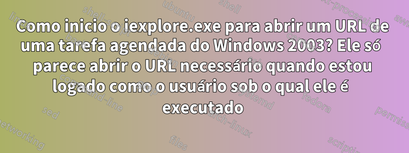 Como inicio o iexplore.exe para abrir um URL de uma tarefa agendada do Windows 2003? Ele só parece abrir o URL necessário quando estou logado como o usuário sob o qual ele é executado