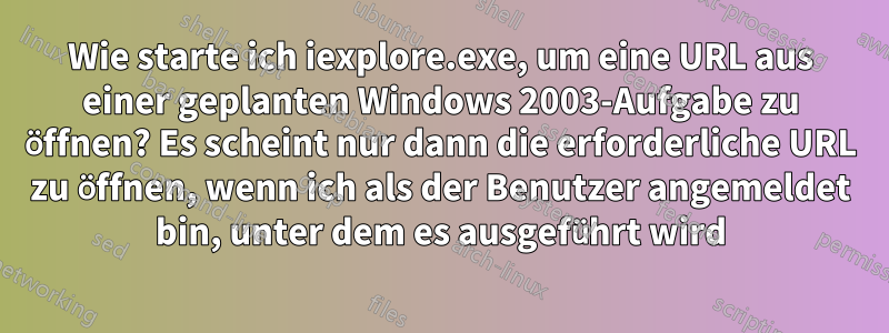 Wie starte ich iexplore.exe, um eine URL aus einer geplanten Windows 2003-Aufgabe zu öffnen? Es scheint nur dann die erforderliche URL zu öffnen, wenn ich als der Benutzer angemeldet bin, unter dem es ausgeführt wird