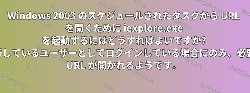 Windows 2003 のスケジュールされたタスクから URL を開くために iexplore.exe を起動するにはどうすればよいですか? 実行しているユーザーとしてログインしている場合にのみ、必要な URL が開かれるようです。