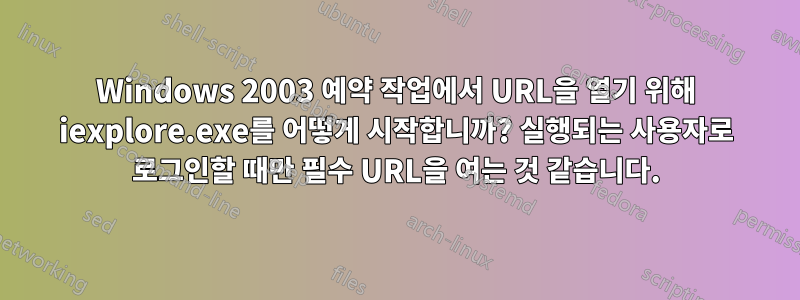 Windows 2003 예약 작업에서 URL을 열기 위해 iexplore.exe를 어떻게 시작합니까? 실행되는 사용자로 로그인할 때만 필수 URL을 여는 것 같습니다.