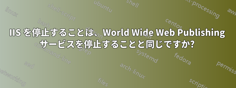 IIS を停止することは、World Wide Web Publishing サービスを停止することと同じですか?