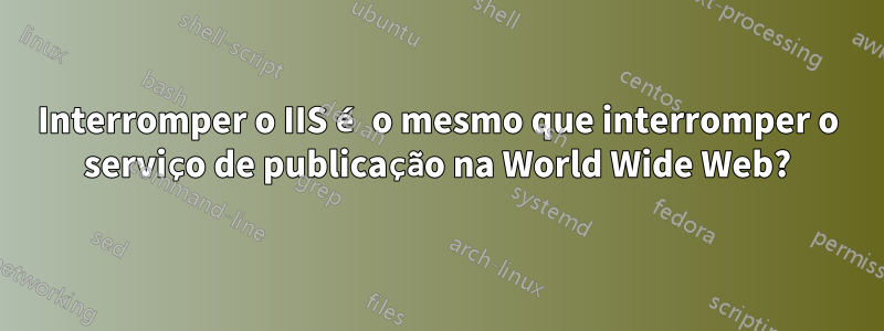 Interromper o IIS é o mesmo que interromper o serviço de publicação na World Wide Web?