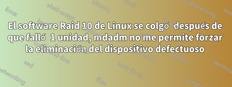 El software Raid 10 de Linux se colgó después de que falló 1 unidad, mdadm no me permite forzar la eliminación del dispositivo defectuoso