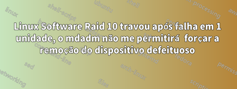 Linux Software Raid 10 travou após falha em 1 unidade, o mdadm não me permitirá forçar a remoção do dispositivo defeituoso