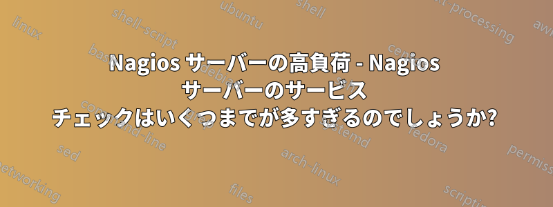 Nagios サーバーの高負荷 - Nagios サーバーのサービス チェックはいくつまでが多すぎるのでしょうか?
