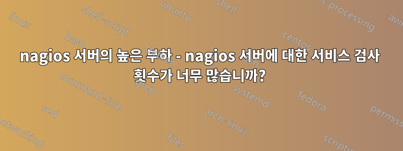 nagios 서버의 높은 부하 - nagios 서버에 대한 서비스 검사 횟수가 너무 많습니까?