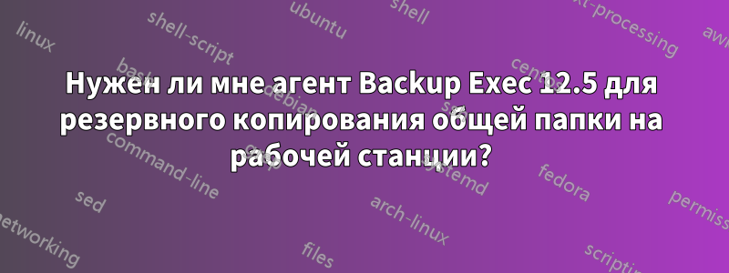 Нужен ли мне агент Backup Exec 12.5 для резервного копирования общей папки на рабочей станции?