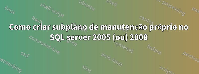 Como criar subplano de manutenção próprio no SQL server 2005 (ou) 2008