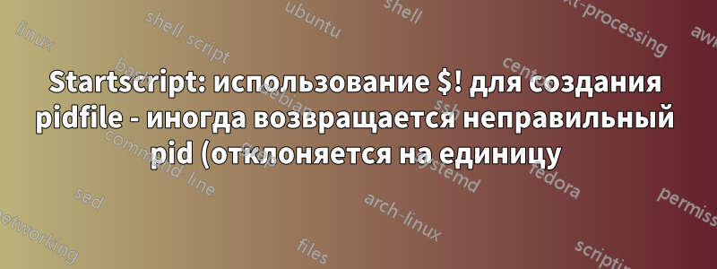 Startscript: использование $! для создания pidfile - иногда возвращается неправильный pid (отклоняется на единицу)