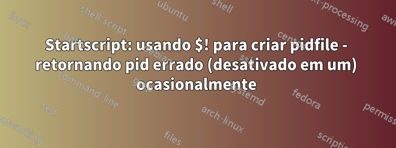 Startscript: usando $! para criar pidfile - retornando pid errado (desativado em um) ocasionalmente