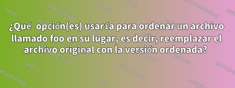 ¿Qué opción(es) usaría para ordenar un archivo llamado foo en su lugar, es decir, reemplazar el archivo original con la versión ordenada? 